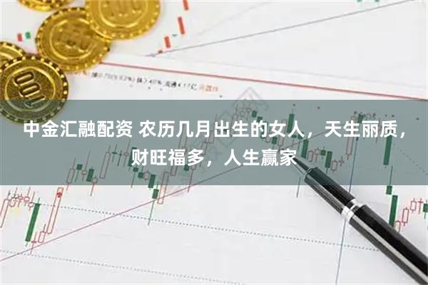 中金汇融配资 农历几月出生的女人，天生丽质，财旺福多，人生赢家