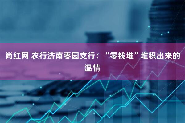尚红网 农行济南枣园支行：“零钱堆”堆积出来的温情