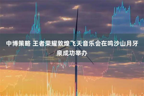 中博策略 王者荣耀敦煌飞天音乐会在鸣沙山月牙泉成功举办