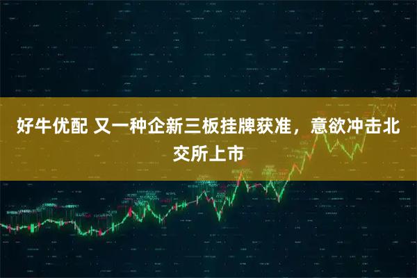 好牛优配 又一种企新三板挂牌获准，意欲冲击北交所上市