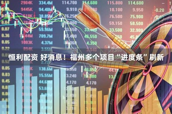 恒利配资 好消息！福州多个项目“进度条”刷新