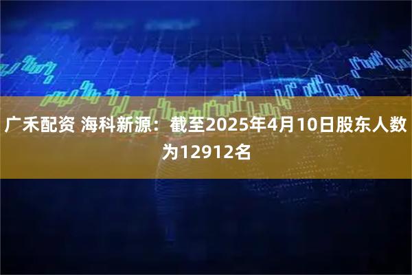 广禾配资 海科新源：截至2025年4月10日股东人数为12912名