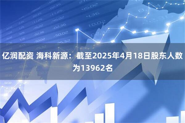 亿润配资 海科新源：截至2025年4月18日股东人数为13962名