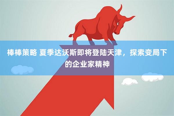 棒棒策略 夏季达沃斯即将登陆天津，探索变局下的企业家精神