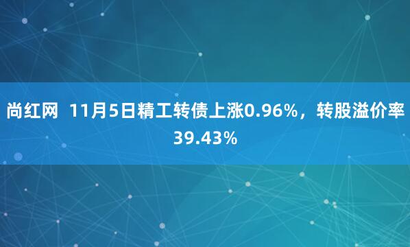尚红网 11月5日精工转债上涨0.96%,转股溢价率39.43%