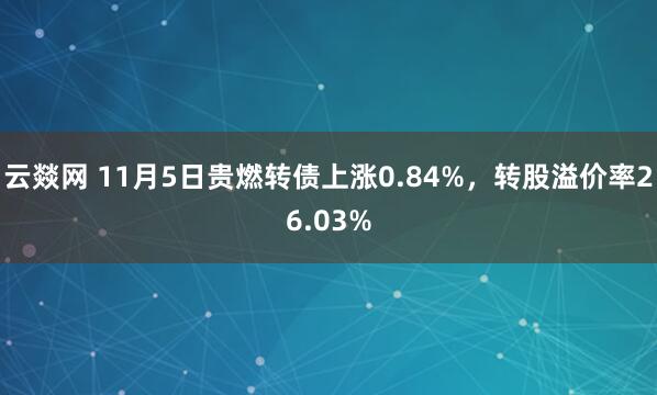 云燚网 11月5日贵燃转债上涨0.84%,转股溢价率26.03%