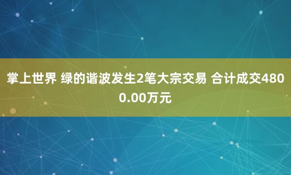掌上世界 绿的谐波发生2笔大宗交易 合计成交4800.00万元