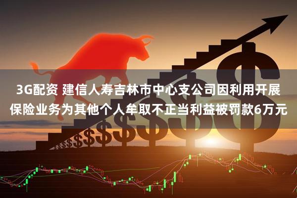 3G配资 建信人寿吉林市中心支公司因利用开展保险业务为其他个人牟取不正当利益被罚款6万元