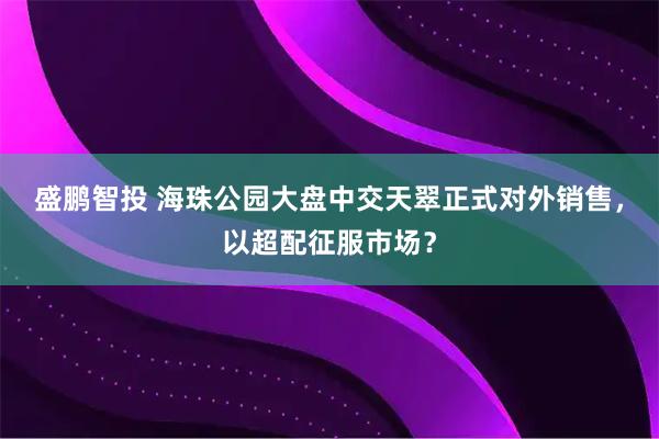 盛鹏智投 海珠公园大盘中交天翠正式对外销售，以超配征服市场？