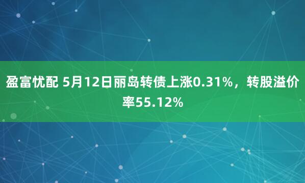 盈富忧配 5月12日丽岛转债上涨0.31%，转股溢价率55.12%