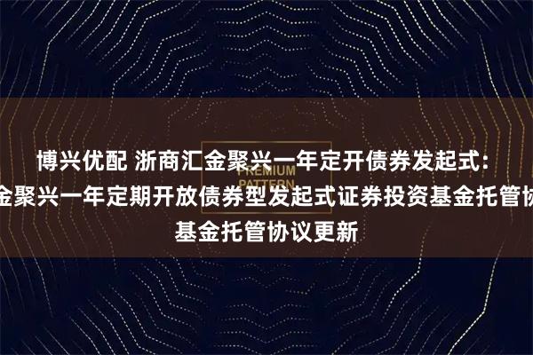 博兴优配 浙商汇金聚兴一年定开债券发起式: 浙商汇金聚兴一年定期开放债券型发起式证券投资基金托管协议更新