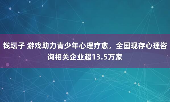 钱坛子 游戏助力青少年心理疗愈，全国现存心理咨询相关企业超13.5万家
