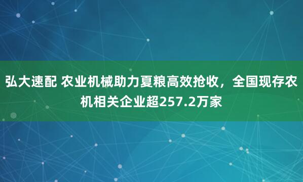 弘大速配 农业机械助力夏粮高效抢收,全国现存农机相关企业超257.2万家
