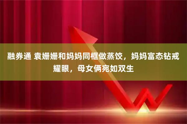 融券通 袁姗姗和妈妈同框做蒸饺，妈妈富态钻戒耀眼，母女俩宛如双生