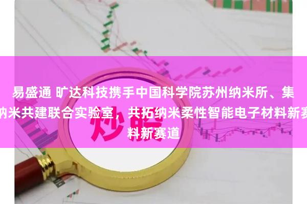 易盛通 旷达科技携手中国科学院苏州纳米所、集萃纳米共建联合实验室，共拓纳米柔性智能电子材料新赛道