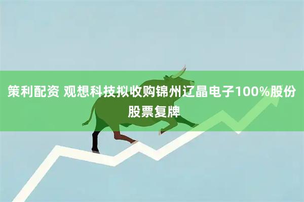 策利配资 观想科技拟收购锦州辽晶电子100%股份 股票复牌
