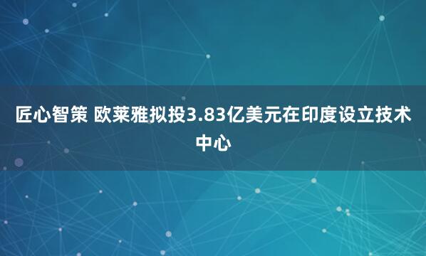 匠心智策 欧莱雅拟投3.83亿美元在印度设立技术中心