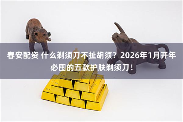 春安配资 什么剃须刀不扯胡须？2026年1月开年必囤的五款护肤剃须刀！