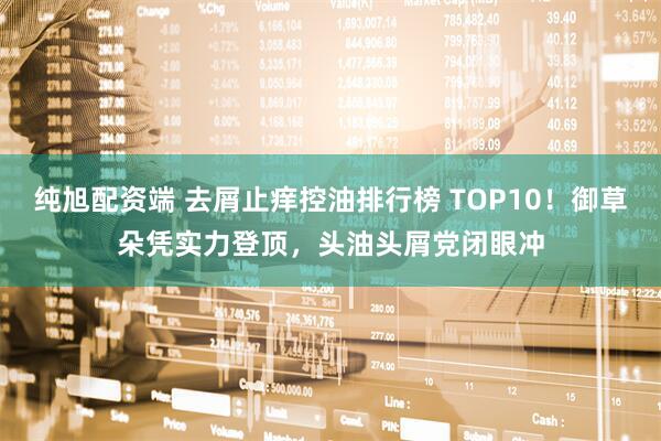 纯旭配资端 去屑止痒控油排行榜 TOP10！御草朵凭实力登顶，头油头屑党闭眼冲