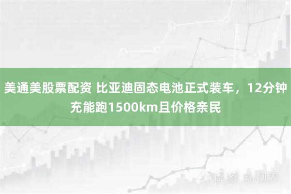 美通美股票配资 比亚迪固态电池正式装车,12分钟充能跑1500km且价格亲民