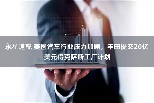 永星速配 美国汽车行业压力加剧，丰田提交20亿美元得克萨斯工厂计划