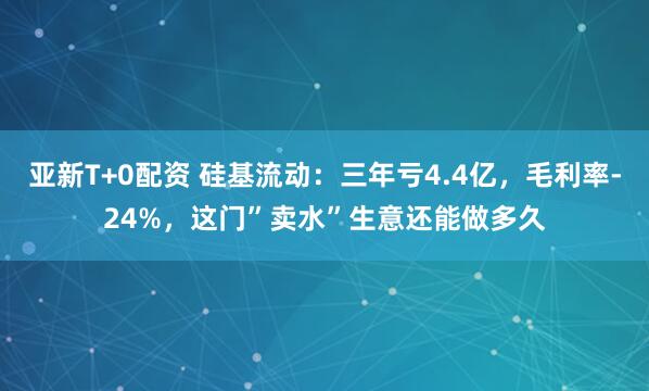 亚新T+0配资 硅基流动:三年亏4.4亿,毛利率-24%,这门”卖水”生意还能做多久