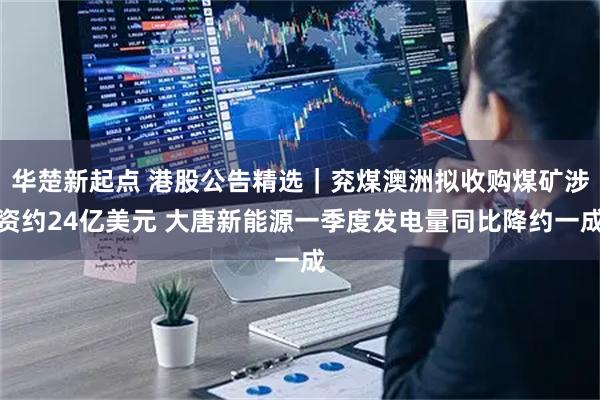 华楚新起点 港股公告精选｜兖煤澳洲拟收购煤矿涉资约24亿美元 大唐新能源一季度发电量同比降约一成