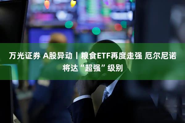 万光证券 A股异动丨粮食ETF再度走强 厄尔尼诺将达“超强”级别
